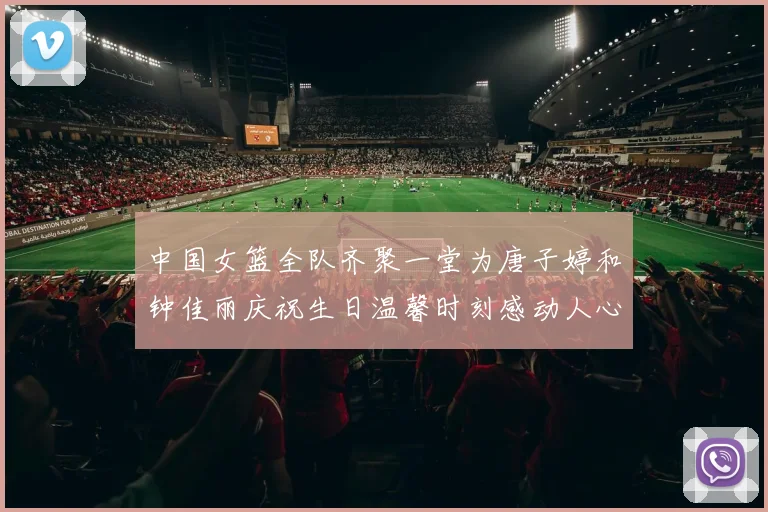 中国女篮全队齐聚一堂为唐子婷和钟佳丽庆祝生日温馨时刻感动人心