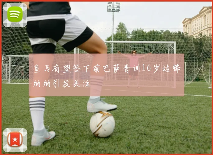 皇马有望签下前巴萨青训16岁边锋纳纳引发关注