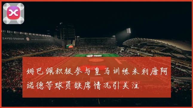 姆巴佩积极参与皇马训练米利唐阿诺德等球员缺席情况引关注
