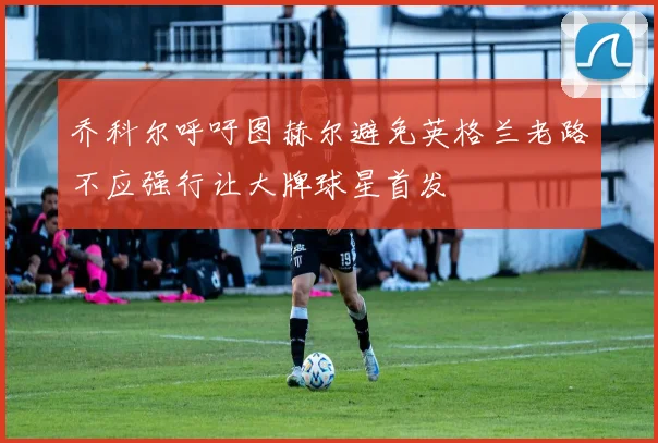 乔科尔呼吁图赫尔避免英格兰老路不应强行让大牌球星首发