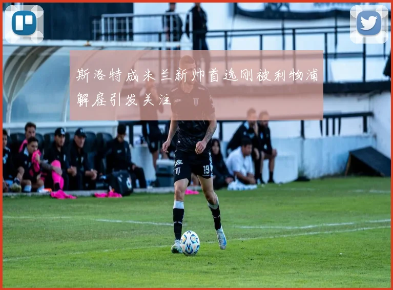斯洛特成米兰新帅首选刚被利物浦解雇引发关注