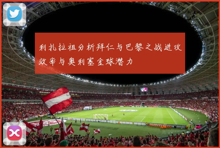 利扎拉祖分析拜仁与巴黎之战进攻效率与奥利塞金球潜力