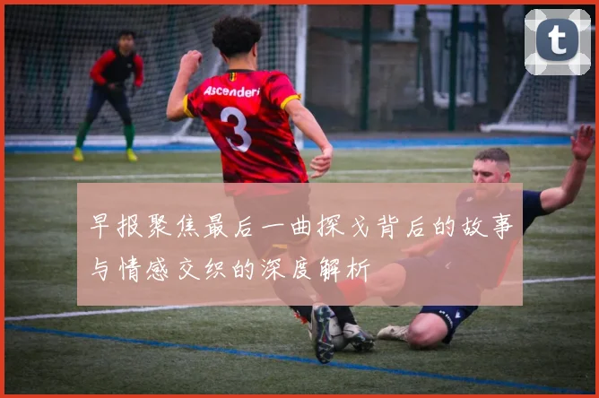 早报聚焦最后一曲探戈背后的故事与情感交织的深度解析