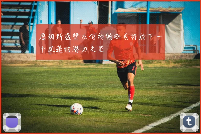詹姆斯盛赞杰伦约翰逊或将成下一个皮蓬的潜力之星