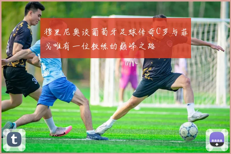 穆里尼奥谈葡萄牙足球传奇C罗与菲戈唯有一位教练的巅峰之路