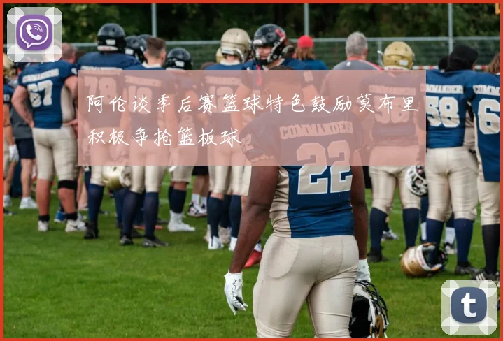 阿伦谈季后赛篮球特色鼓励莫布里积极争抢篮板球