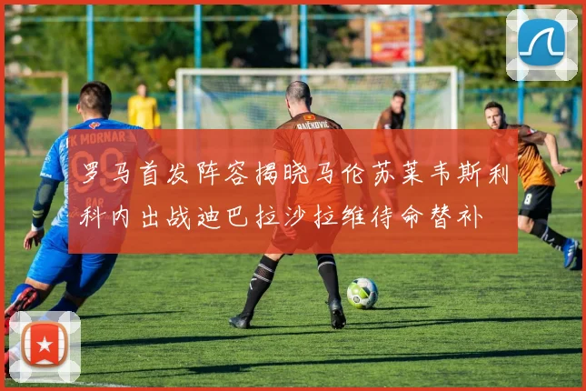 罗马首发阵容揭晓马伦苏莱韦斯利科内出战迪巴拉沙拉维待命替补
