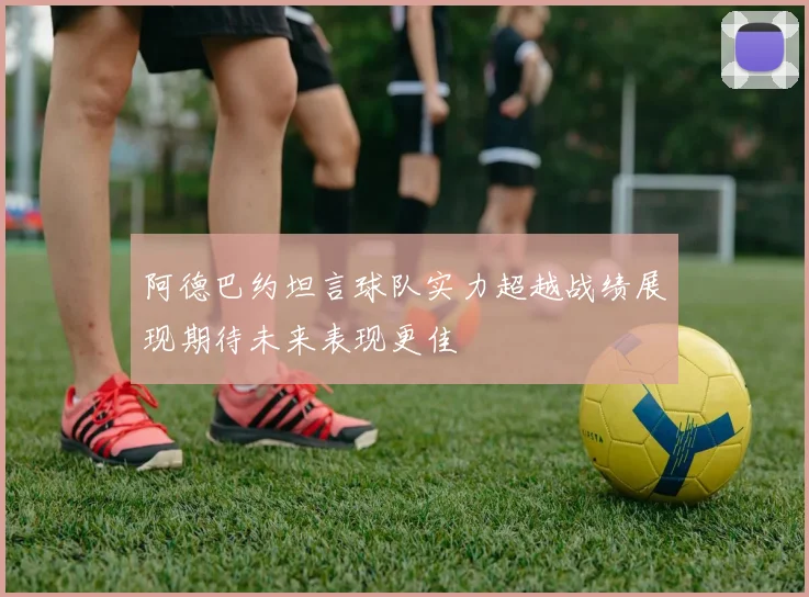 阿德巴约坦言球队实力超越战绩展现期待未来表现更佳