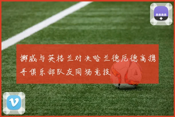 挪威与英格兰对决哈兰德厄德高携手俱乐部队友同场竞技