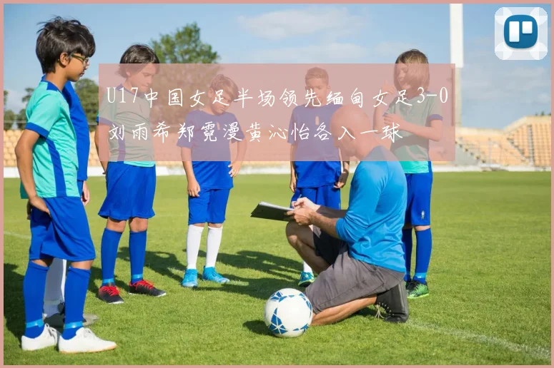 U17中国女足半场领先缅甸女足3-0刘雨希郑霓漫黄沁怡各入一球