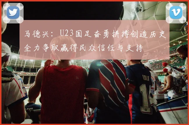马德兴：U23国足奋勇拼搏创造历史全力争取赢得民众信任与支持