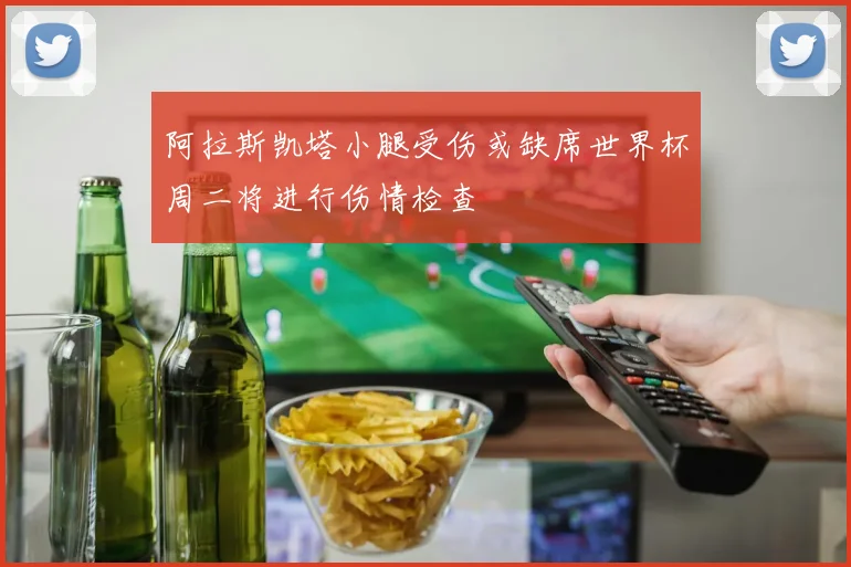 阿拉斯凯塔小腿受伤或缺席世界杯周二将进行伤情检查