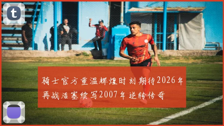 骑士官方重温辉煌时刻期待2026年再战活塞续写2007年逆转传奇
