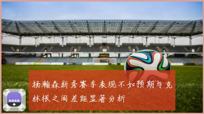 杨瀚森新秀赛季表现不如预期与克林根之间差距显著分析