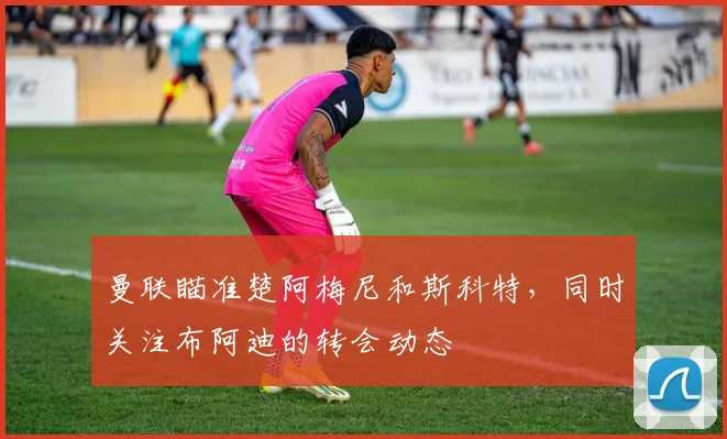 曼联瞄准楚阿梅尼和斯科特，同时关注布阿迪的转会动态