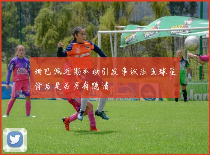 姆巴佩近期举动引发争议法国球星背后是否另有隐情