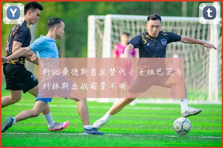 科比桑德斯首发替代小卡祖巴茨与科林斯出战前景不明
