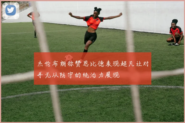 杰伦布朗称赞恩比德表现超凡让对手无从防守的统治力展现