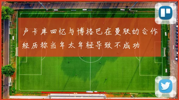卢卡库回忆与博格巴在曼联的合作经历称当年太年轻导致不成功
