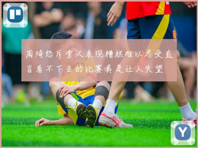 周琦怒斥索汉表现糟糕难以忍受直言看不下去的比赛真是让人失望