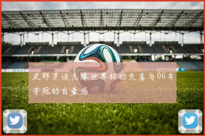 皮耶罗谈无缘世界杯的失落与06年夺冠的自豪感