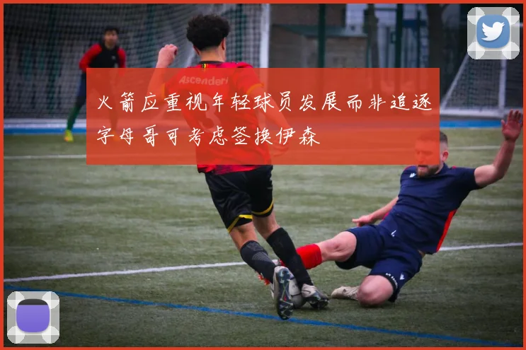 火箭应重视年轻球员发展而非追逐字母哥可考虑签换伊森